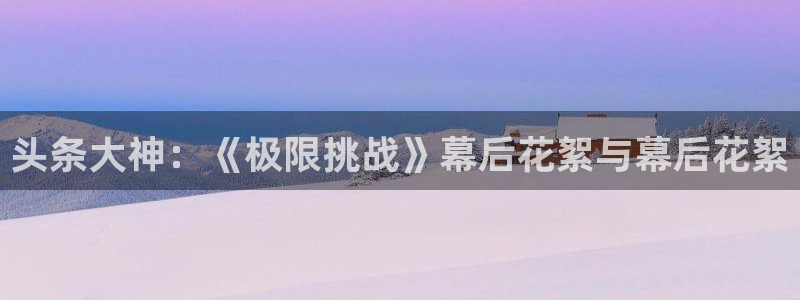 极悦官方注册：头条大神：《极限挑战》幕后花絮与幕后花絮
